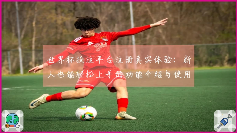 世界杯投注平台注册真实体验：新人也能轻松上手的功能介绍与使用指南